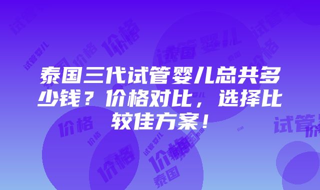 泰国三代试管婴儿总共多少钱？价格对比，选择比较佳方案！