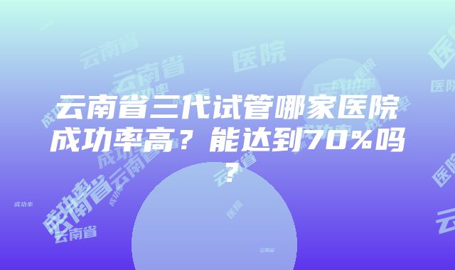 云南省三代试管哪家医院成功率高？能达到70%吗？