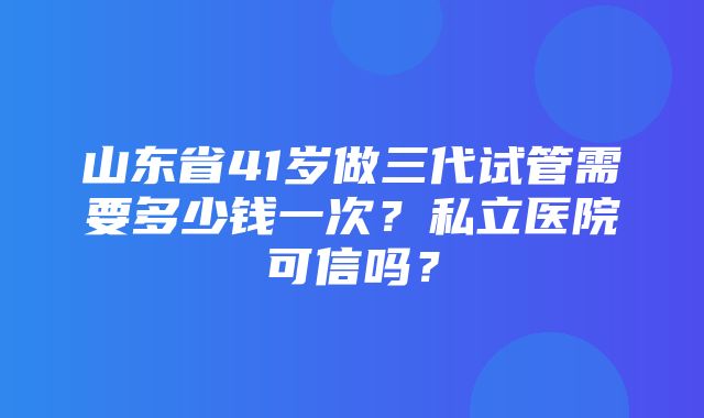 山东省41岁做三代试管需要多少钱一次？私立医院可信吗？