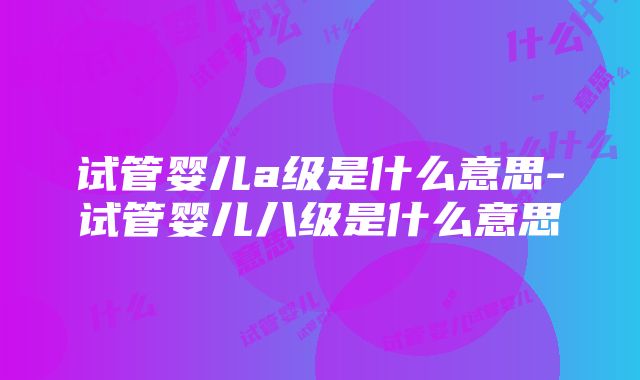 试管婴儿a级是什么意思-试管婴儿八级是什么意思