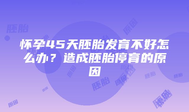 怀孕45天胚胎发育不好怎么办？造成胚胎停育的原因