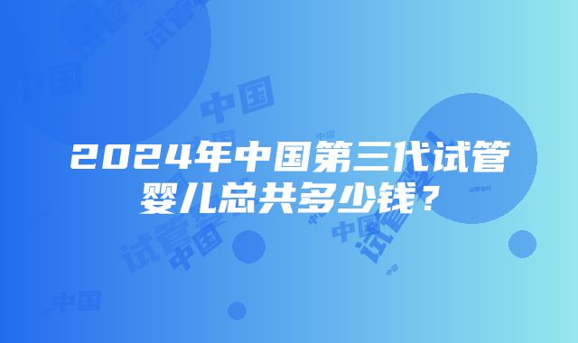 2024年中国第三代试管婴儿总共多少钱？