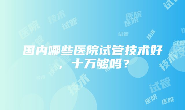 国内哪些医院试管技术好，十万够吗？