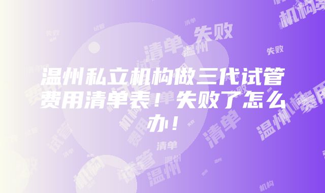 温州私立机构做三代试管费用清单表！失败了怎么办！