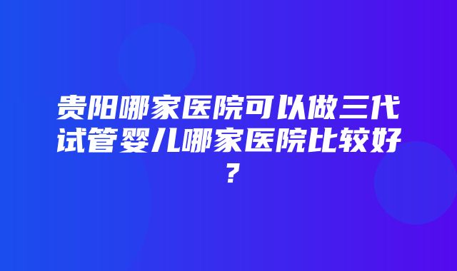 贵阳哪家医院可以做三代试管婴儿哪家医院比较好？