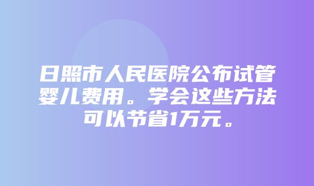 日照市人民医院公布试管婴儿费用。学会这些方法可以节省1万元。