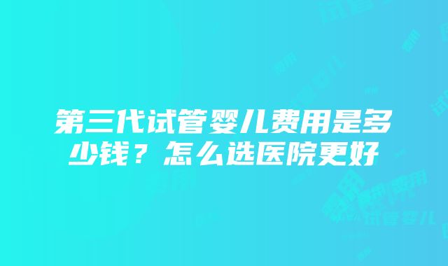 第三代试管婴儿费用是多少钱？怎么选医院更好