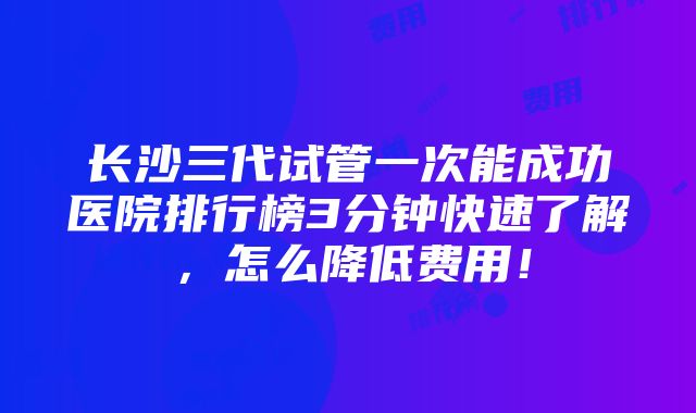 长沙三代试管一次能成功医院排行榜3分钟快速了解，怎么降低费用！