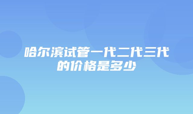 哈尔滨试管一代二代三代的价格是多少