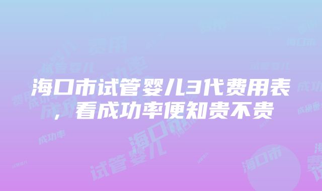 海口市试管婴儿3代费用表，看成功率便知贵不贵