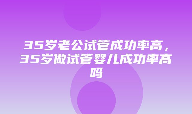 35岁老公试管成功率高，35岁做试管婴儿成功率高吗