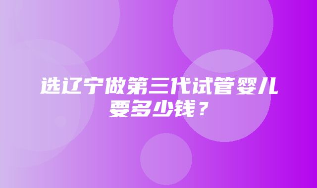 选辽宁做第三代试管婴儿要多少钱？