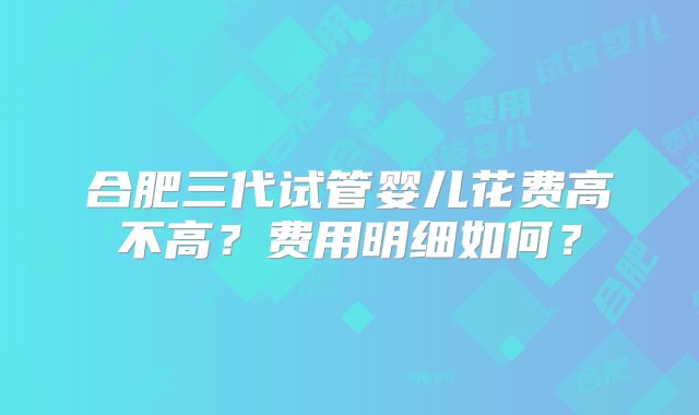 合肥三代试管婴儿花费高不高？费用明细如何？