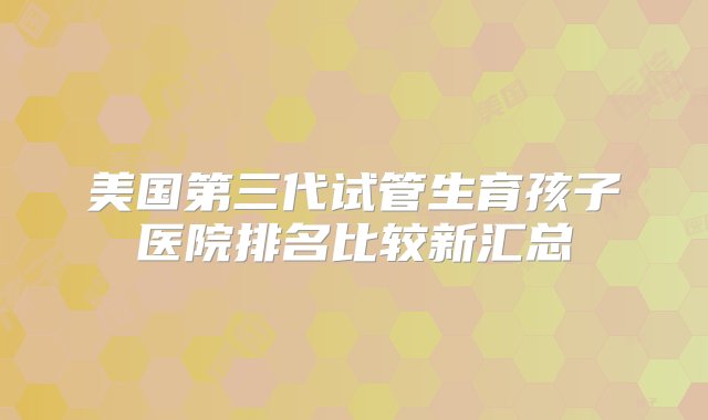 美国第三代试管生育孩子医院排名比较新汇总