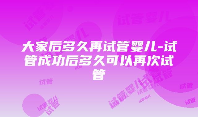 大家后多久再试管婴儿-试管成功后多久可以再次试管