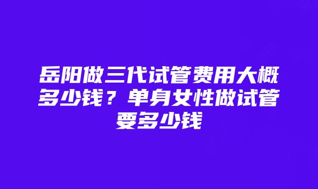 岳阳做三代试管费用大概多少钱？单身女性做试管要多少钱