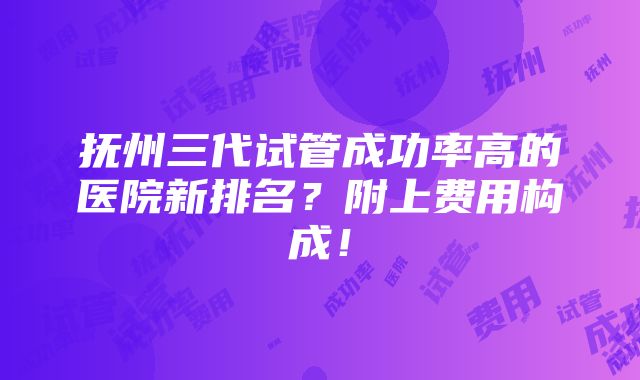 抚州三代试管成功率高的医院新排名？附上费用构成！