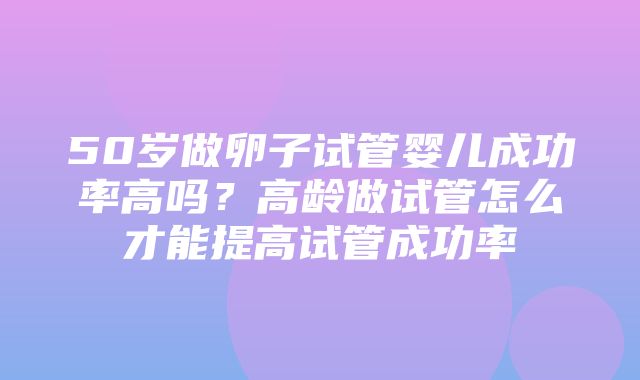 50岁做卵子试管婴儿成功率高吗？高龄做试管怎么才能提高试管成功率