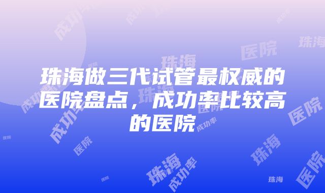 珠海做三代试管最权威的医院盘点，成功率比较高的医院