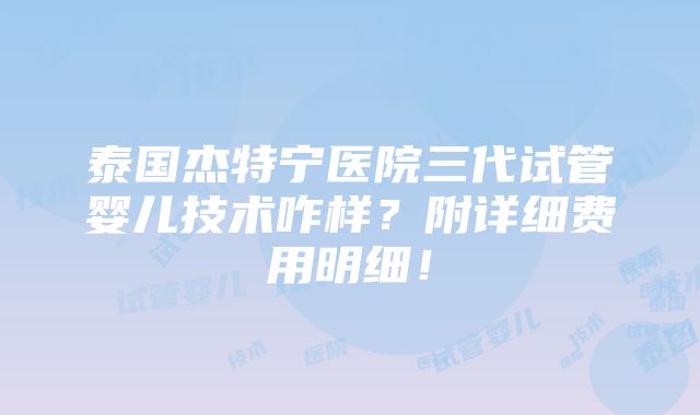 泰国杰特宁医院三代试管婴儿技术咋样？附详细费用明细！