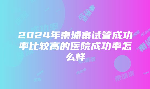 2024年柬埔寨试管成功率比较高的医院成功率怎么样