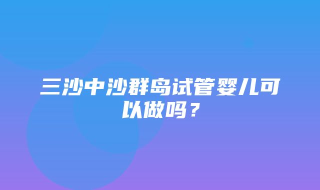 三沙中沙群岛试管婴儿可以做吗？