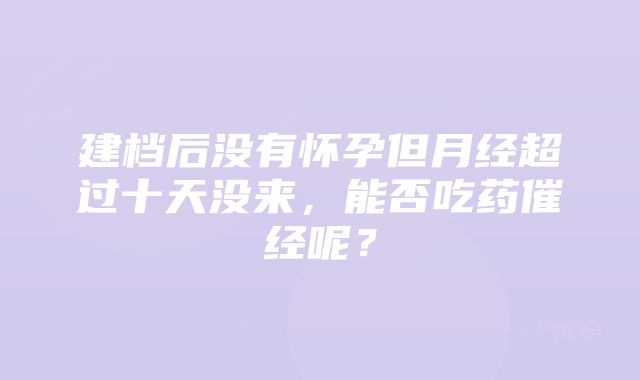 建档后没有怀孕但月经超过十天没来，能否吃药催经呢？