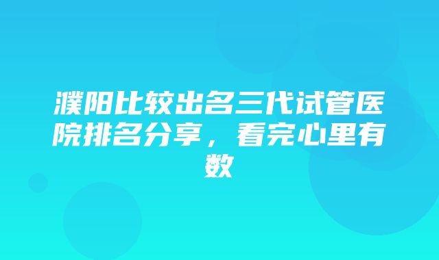 濮阳比较出名三代试管医院排名分享，看完心里有数