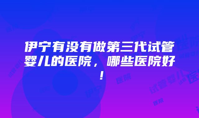 伊宁有没有做第三代试管婴儿的医院，哪些医院好！