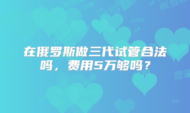 在俄罗斯做三代试管合法吗，费用5万够吗？