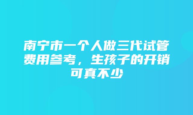 南宁市一个人做三代试管费用参考，生孩子的开销可真不少