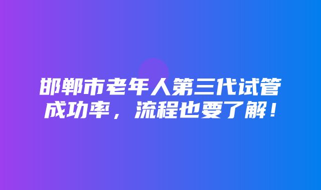 邯郸市老年人第三代试管成功率，流程也要了解！