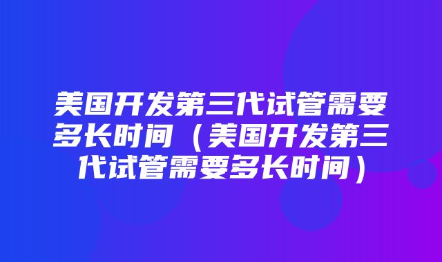 美国开发第三代试管需要多长时间（美国开发第三代试管需要多长时间）