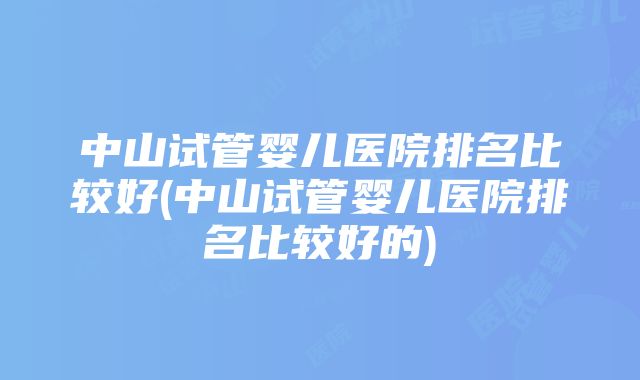 中山试管婴儿医院排名比较好(中山试管婴儿医院排名比较好的)