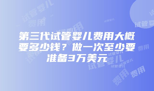 第三代试管婴儿费用大概要多少钱？做一次至少要准备3万美元