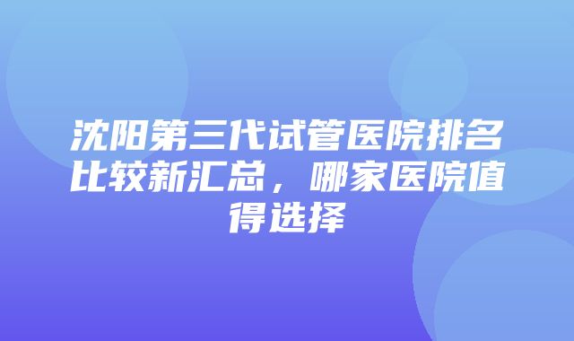 沈阳第三代试管医院排名比较新汇总，哪家医院值得选择