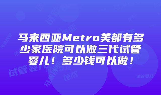 马来西亚Metro美都有多少家医院可以做三代试管婴儿！多少钱可以做！