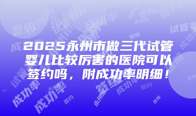 2025永州市做三代试管婴儿比较厉害的医院可以签约吗，附成功率明细！