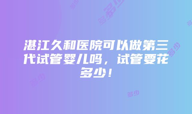 湛江久和医院可以做第三代试管婴儿吗，试管要花多少！