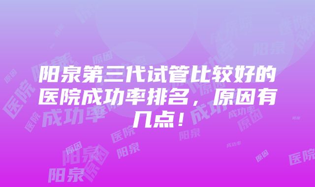 阳泉第三代试管比较好的医院成功率排名，原因有几点！