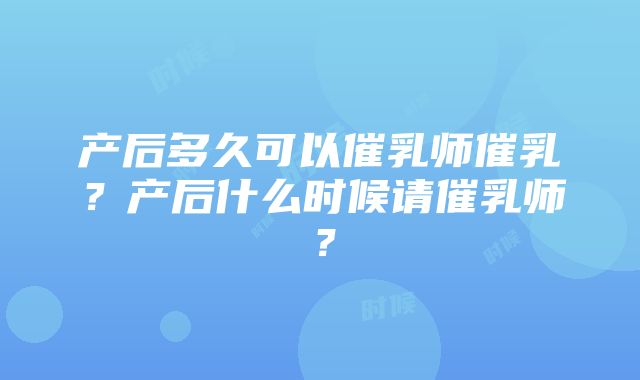 产后多久可以催乳师催乳？产后什么时候请催乳师？