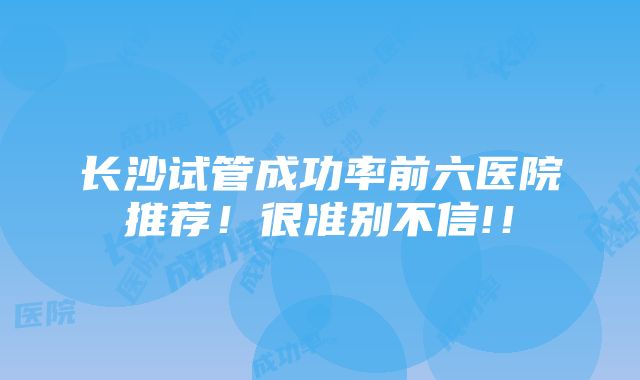 长沙试管成功率前六医院推荐！很准别不信!！