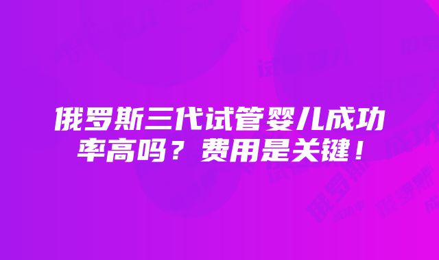 俄罗斯三代试管婴儿成功率高吗？费用是关键！