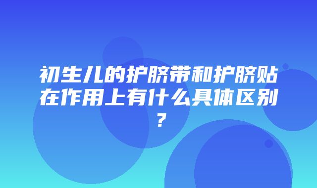 初生儿的护脐带和护脐贴在作用上有什么具体区别？