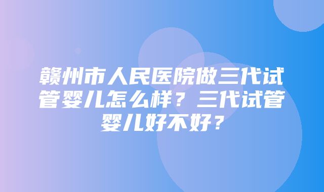 赣州市人民医院做三代试管婴儿怎么样？三代试管婴儿好不好？