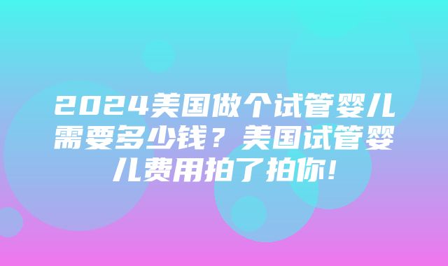 2024美国做个试管婴儿需要多少钱？美国试管婴儿费用拍了拍你!