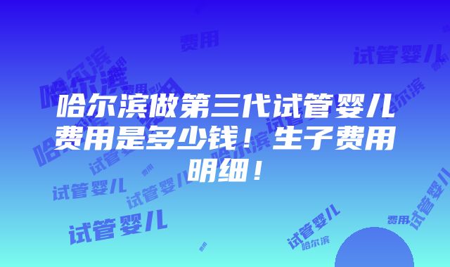 哈尔滨做第三代试管婴儿费用是多少钱！生子费用明细！