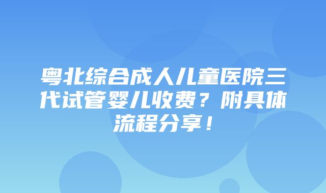 粤北综合成人儿童医院三代试管婴儿收费？附具体流程分享！