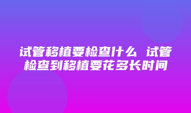 试管移植要检查什么 试管检查到移植要花多长时间