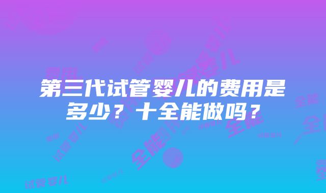 第三代试管婴儿的费用是多少？十全能做吗？